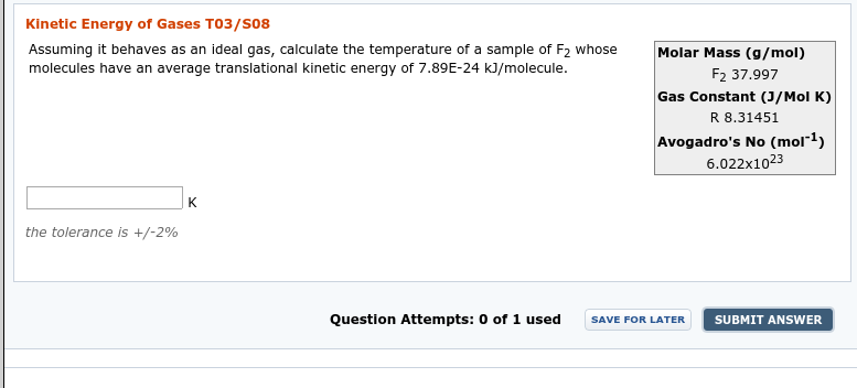 Kinetic Energy of Gases T03/S08
Assuming it behaves as an ideal gas, calculate the temperature of a sample of F2 whose
molecules have an average translational kinetic energy of 7.89E-24 kJ/molecule.
Molar Mass (g/mol)
F2 37.997
Gas Constant (J/Mol K)
R 8.31451
Avogadro's No (mol1)
6.022x1023
the tolerance is +/-2%
Question Attempts: 0 of 1 used
SUBMIT ANSWER
SAVE FOR LATER
