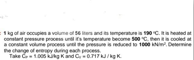 1 kg of air occupies a volume of 56 liters and its temperature is 190 °C. It is heated at
constant pressure process until it's temperature become 500 °C, then it is cooled at
a constant volume process until the pressure is reduced to 1000 kN/m2. Determine
the change of entropy during each process.
Take Cp = 1.005 kJ/kg K and Cy = 0.717 kJ / kg K.
%3!
