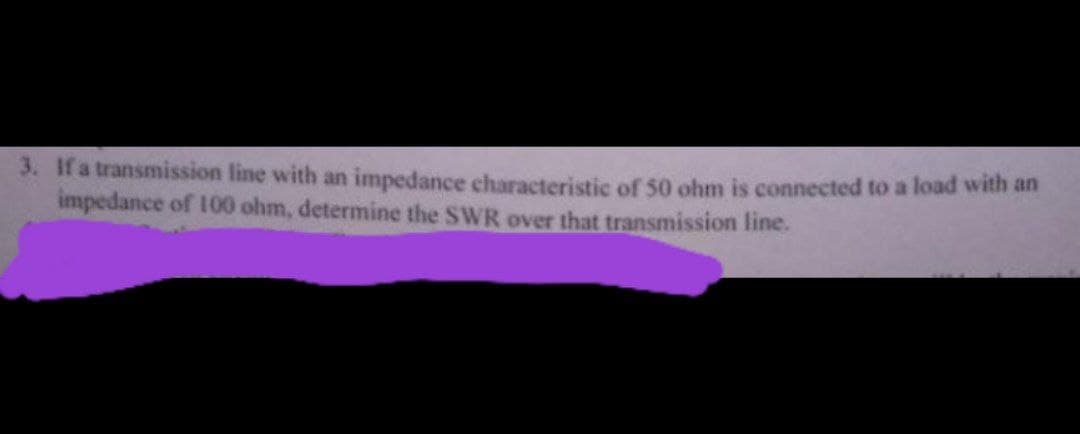 3. If a transmission line with an impedance characteristic of 50 ohm is connected to a load with an
impedance of 100 ohm, determine the SWR over that transmission line.