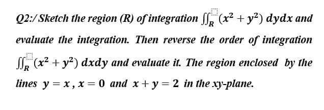 Q2:/Sketch the region (R) of integration f (x² + y²) dydx and
evaluate the integration. Then reverse the order of integration
0
(x² + y²) dxdy and evaluate it. The region enclosed by the
lines y = x, x = 0 and x+y= 2 in the xy-plane.