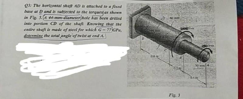 Q3: The horizontal shaft AD is attached to a fixed
base at D and is subjected to the torques as shown
in Fig. 3. A 44-mum-diameter hote has been drilled
into portion CD of the shaft. Knowing that the
entire shaft is made of steel for which G-77 GPa,
determine the total angle of twist at end A.
&
06m
60 mm
2000
0.2m
Fig. 3
0.4m
250 №-m