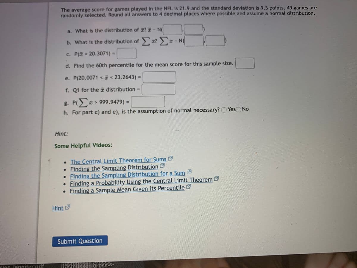 The average score for games played in the NFL is 21.9 and the standard deviation is 9.3 points. 49 games are
randomly selected. Round all answers to 4 decimal places where possible and assume a normal distribution.
a. What is the distribution of a? - N(
b. What is the distribution of æ? a - N(
c. P(i < 20.3071) =
%3D
d. Find the 60th percentile for the mean score for this sample size.
e. P(20.0071 < i < 23.2643) =
%3D
f. Q1 for the a distribution =
g. P > 999.9479) =
%3D
h. For part c) and e), is the assumption of normal necessary?
Yes No
Hint:
Some Helpful Videos:
• The Central Limit Theorem for Sums 2
Finding the Sampling Distribution 2
• Finding the Sampling Distribution for a Sum 2
• Finding a Probability Using the Central Limit Theorem
• Finding a Sample Mean Given its Percentile
Hint
Submit Question
Pves lennifer.pdf
OSS
