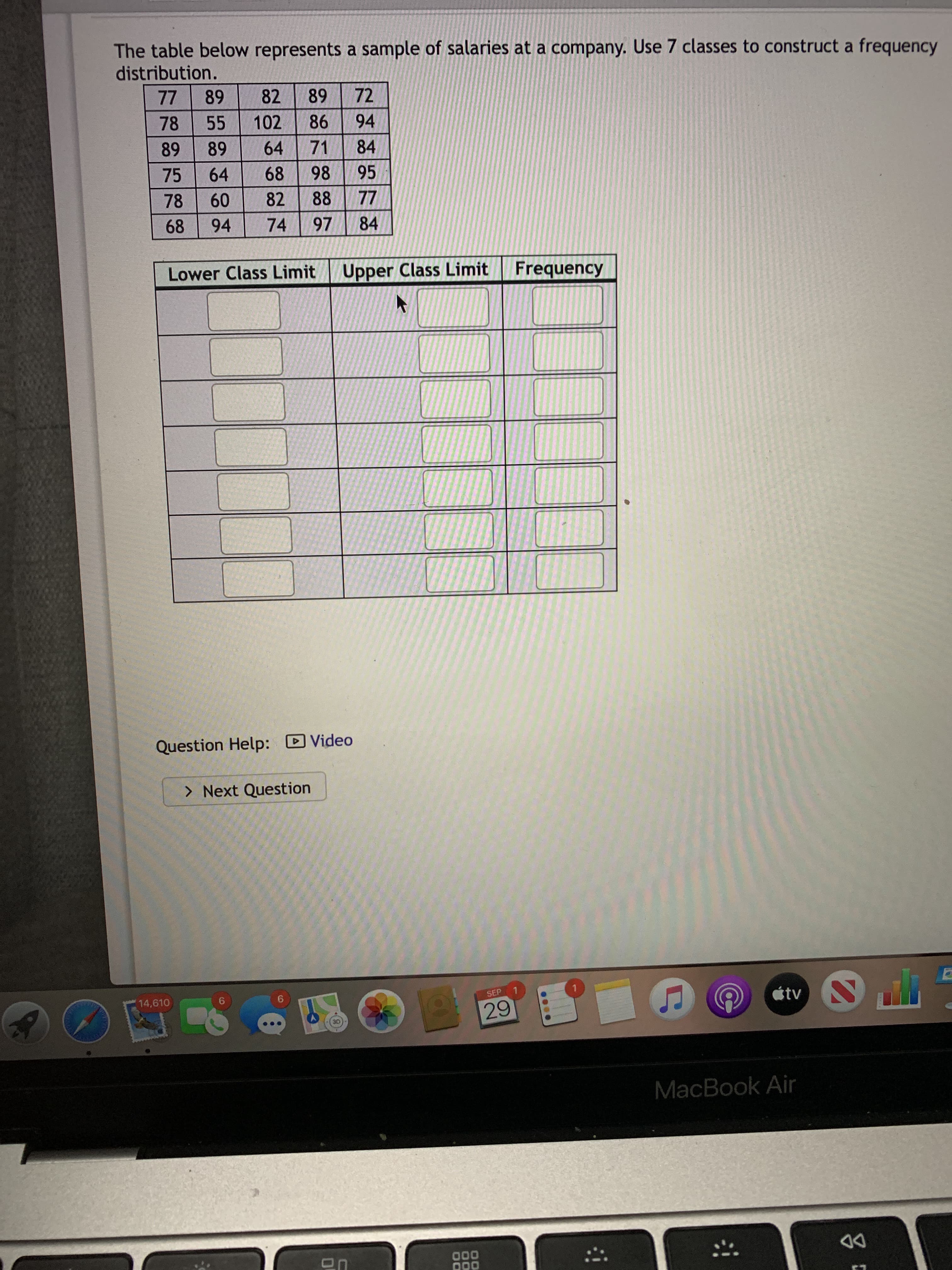 The table below represents a sample of salaries at a company. Use 7 classes to construct a frequency
distribution.
77
89
82
89
72
78
55
102
86
94
89
89
64
71
84
75
64
68
98
95
78
60
82
88
77
68
94
74
97
84
