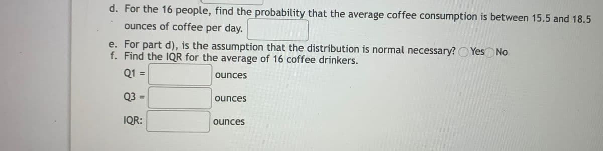 d. For the 16 people, find the probability that the average coffee consumption is between 15.5 and 18.5
ounces of coffee per day.
e. For part d), is the assumption that the distribution is normal necessary?O Yes No
f. Find the IQR for the average of 16 coffee drinkers.
Q1 =
ounces
Q3 =
ounces
%3D
IQR:
ounces
