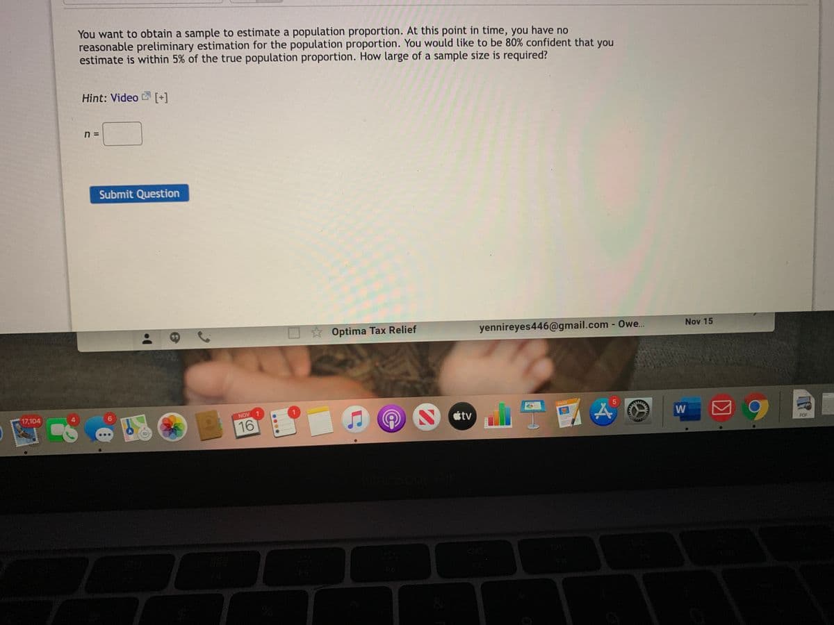 You want to obtain a sample to estimate a population proportion. At this point in time, you have no
reasonable preliminary estimation for the population proportion. You would like to be 80% confident that you
estimate is within 5% of the true population proportion. How large of a sample size is required?
Hint: Video [+]
n =
Submit Question
O * Optima Tax Relief
yennireyes446@gmail.com - Owe..
Nov 15
17,104
PACES
AON
回9
étv
16
POF
FS
