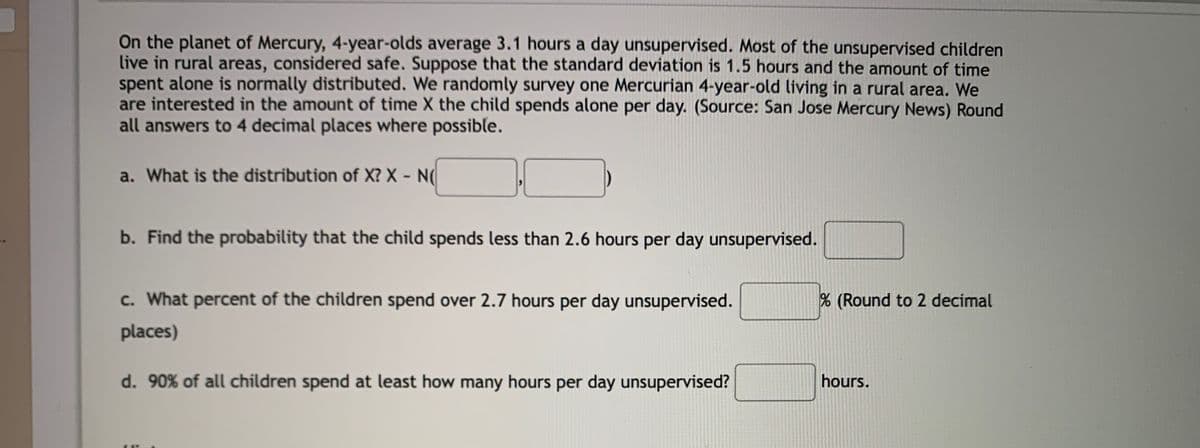 On the planet of Mercury, 4-year-olds average 3.1 hours a day unsupervised. Most of the unsupervised children
live in rural areas, considered safe. Suppose that the standard deviation is 1.5 hours and the amount of time
spent alone is normally distributed. We randomly survey one Mercurian 4-year-old living in a rural area. We
are interested in the amount of time X the child spends alone per day. (Source: San Jose Mercury News) Round
all answers to 4 decimal places where possible.
a. What is the distribution of X? X - N(
b. Find the probability that the child spends less than 2.6 hours per day unsupervised.
c. What percent of the children spend over 2.7 hours per day unsupervised.
% (Round to 2 decimal
places)
d. 90% of all children spend at least how many hours per day unsupervised?
hours.
