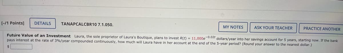 [-/1 Points]
DETAILS
TANAPCALCBR10 7.1.050.
MY NOTES
ASK YOUR TEACHER
PRACTICE ANOTHER
Futúre Value of an Investment Laura, the sole proprietor of Laura's Boutique, plans to invest R(t) = 11,000e 0.02t dollars/year into her savings account for 5 years, starting now. If the bank
pays interest at the rate of 3%/year compounded continuously, how much will Laura have in her account at the end of the 5-year period? (Round your answer to the nearest dollar.)
