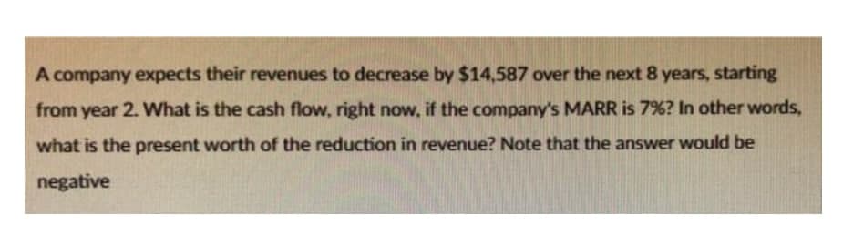 A company expects their revenues to decrease by $14,587 over the next 8 years, starting
from year 2. What is the cash flow, right now, if the company's MARR is 7%? In other words,
what is the present worth of the reduction in revenue? Note that the answer would be
negative
