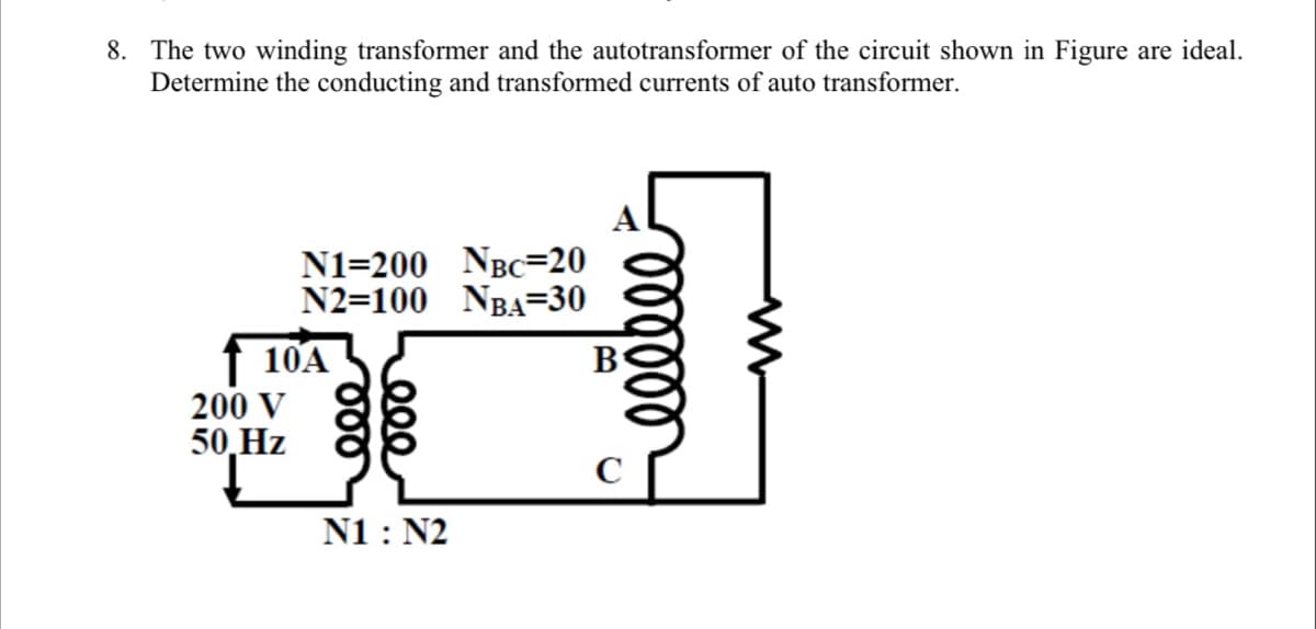 8. The two winding transformer and the autotransformer of the circuit shown in Figure are ideal.
Determine the conducting and transformed currents of auto transformer.
N1=200 NBC=20
N2=100 NBA=30
10A
200 V
50,Hz
N1 : N2
lell
