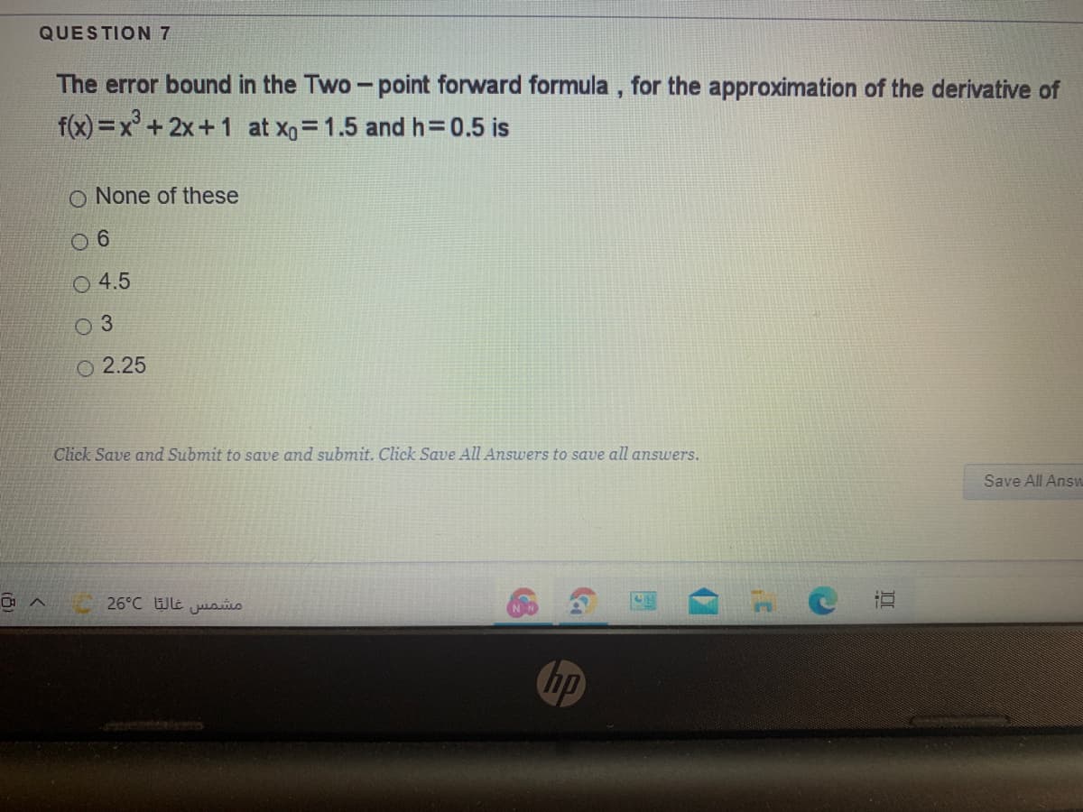 QUESTION 7
The error bound in the Two- point forward formula , for the approximation of the derivative of
f(x) =x°+2x+1 at xg=1.5 and h= 0.5 is
O None of these
O 4.5
O 2.25
Click Save and Submit to save and submit. Click Save All Answers to save all answers.
Save All Ans
26°C lt aúio
hp
