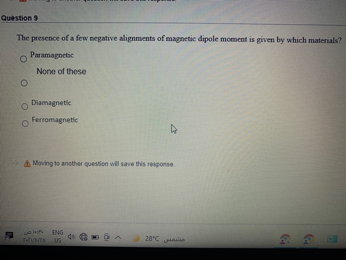Quèstion 9
The presence of a few negative alignments of magnetic dipole moment is given by which materials?
Paramagnetic
None of these
Diamagnetic
Ferromagnetic
A Moving to another question will save this response.
ENG
T-D/1/To
28°C uao
US
