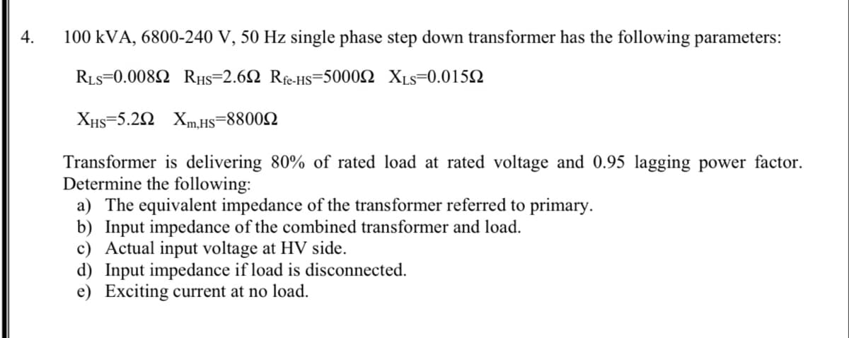 4.
100 kVA, 6800-240 V, 50 Hz single phase step down transformer has the following parameters:
RLs-0.008Ω RHs-2.6Ω Ri-HS-500 0Ω XLS-0.015Ω
XHs=5.22 Xm,HS=88002
Transformer is delivering 80% of rated load at rated voltage and 0.95 lagging power factor.
Determine the following:
a) The equivalent impedance of the transformer referred to primary.
b) Input impedance of the combined transformer and load.
c) Actual input voltage at HV side.
d) Input impedance if load is disconnected.
e) Exciting current at no load.
