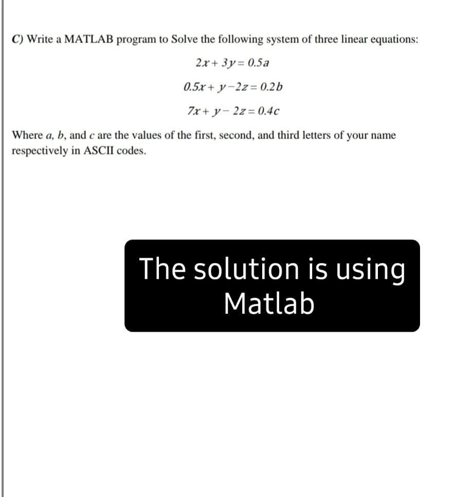 C) Write a MATLAB program to Solve the following system of three linear equations:
2.x + 3y = 0.5a
0.5x + y-2z= 0.2b
7x + y- 2z= 0.4c
Where a, b, and c are the values of the first, second, and third letters of your name
respectively in ASCII codes.
The solution is using
Matlab
