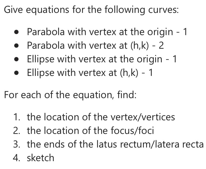 Give equations for the following curves:
• Parabola with vertex at the origin - 1
• Parabola with vertex at (h,k) - 2
• Ellipse with vertex at the origin - 1
• Ellipse with vertex at (h,k) - 1
For each of the equation, find:
1. the location of the vertex/vertices
2. the location of the focus/foci
3. the ends of the latus rectum/latera recta
4. sketch
