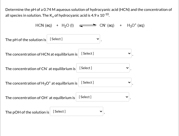 Determine the pH of a 0.74 M aqueous solution of hydrocyanic acid (HCN) and the concentration of
all species in solution. The K, of hydrocyanic acid is 4.9 x 1010.
HCN (aq) + H20 (1)
CN (aq) + H3o* (aq)
The pH of the solution is (Select]
The concentration of HCN at equilibrium is (Select ]
The concentration of CN' at equilibrium is (Select]
The concentration of H30O* at equilbrium is (Select]
The concentration of OH` at equilbrium is (Select]
The pOH of the solution is [Select ]
