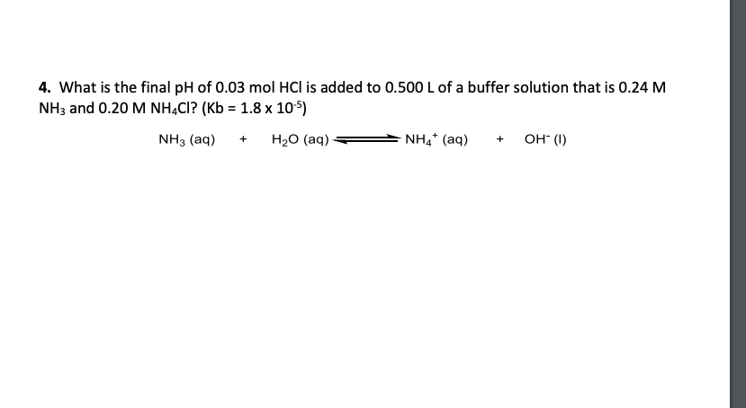 4. What is the final pH of 0.03 mol HCI is added to 0.500 L of a buffer solution that is 0.24 M
NH3 and 0.20 M NHẠCI? (Kb = 1.8 x 105)
NH3 (aq)
H20 (aq)
NH4* (aq)
он ()
