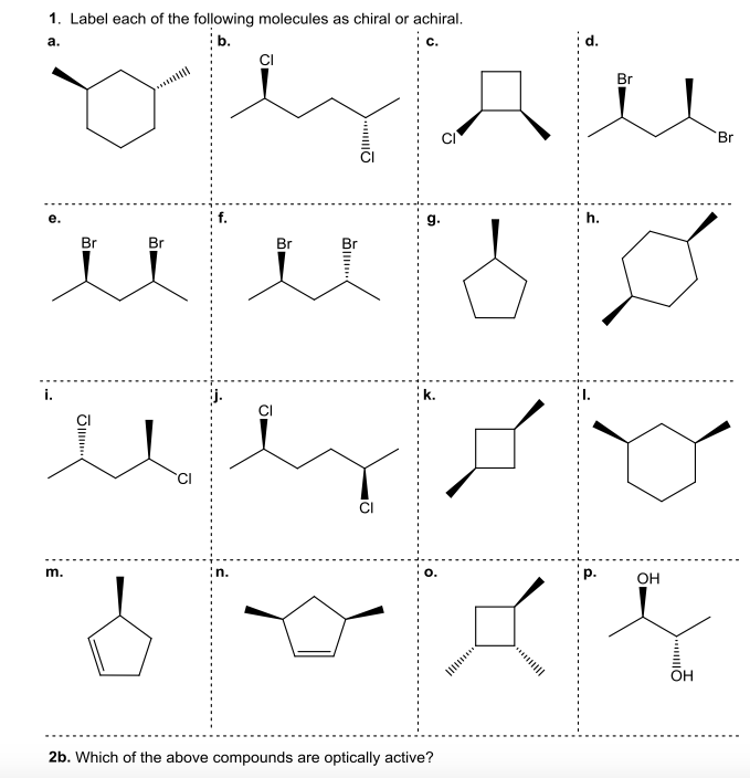 1. Label each of the following molecules as chiral or achiral.
:b.
c.
d.
а.
Br
Br
g.
Br
Br
Br
Br
i.
k.
m.
n.
O.
p.
OH
OH
2b. Which of the above compounds are optically active?
