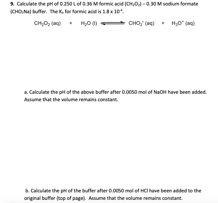 9. Calculate the pH of 0.250 L of 0.36 M formic acid (CH2O2) – 0.30 M sodium formate
(CHOżNa) buffer. The Ka for formic acid is 1.8 x 104.
CH2O2 (aq)
H20 (1)
сно? (ag) + Hзо" (аq)
+
a. Calculate the pH of the above buffer after 0.0050 mol of NaOH have been added.
Assume that the volume remains constant.
b. Calculate the pH of the buffer after 0.0050 mol of HCI have been added to the
original buffer (top of page). Assume that the volume remains constant.
