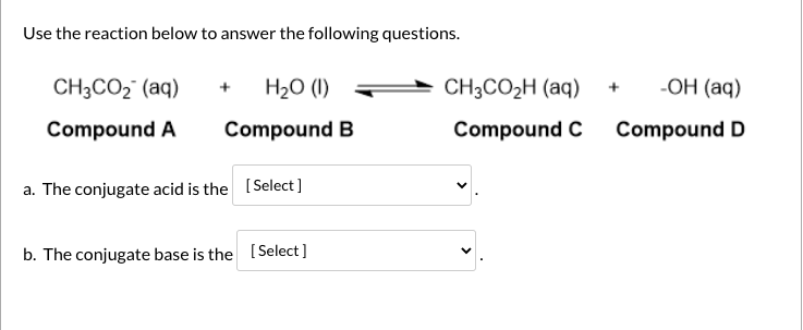 Use the reaction below to answer the following questions.
CH3CO2 (aq)
H2O (1)
CH3CO2H (aq)
-ОН (аq)
Compound A
Compound B
Compound C
Compound D
a. The conjugate acid is the (Select]
b. The conjugate base is the (Select]
