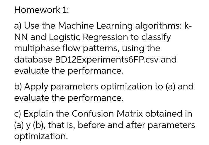Homework 1:
a) Use the Machine Learning algorithms: k-
NN and Logistic Regression to classify
multiphase flow patterns, using the
database BD12Experiments6FP.csv and
evaluate the performance.
b) Apply parameters optimization to (a) and
evaluate the performance.
c) Explain the Confusion Matrix obtained in
(a) y (b), that is, before and after parameters
optimization.
