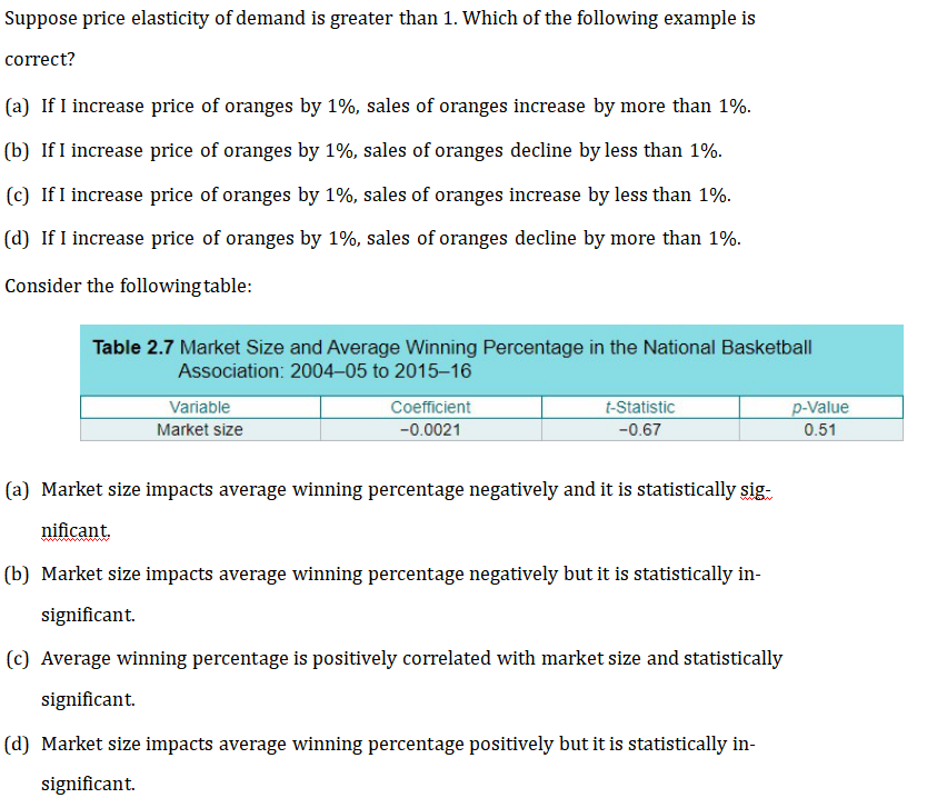 Suppose price elasticity of demand is greater than 1. Which of the following example is
correct?
(a) If I increase price of oranges by 1%, sales of oranges increase by more than 1%.
(b) If I increase price of oranges by 1%, sales of oranges decline by less than 1%.
(c) If I increase price of oranges by 1%, sales of oranges increase by less than 1%.
(d) If I increase price of oranges by 1%, sales of oranges decline by more than 1%.
Consider the following table:
Table 2.7 Market Size and Average Winning Percentage in the National Basketball
Association: 2004-05 to 2015-16
Variable
Market size
Coefficient
-0.0021
t-Statistic
-0.67
(a) Market size impacts average winning percentage negatively and it is statistically sig
nificant.
(b) Market size impacts average winning percentage negatively but it is statistically in-
significant.
(c) Average winning percentage is positively correlated with market size and statistically
significant.
(d) Market size impacts average winning percentage positively but it is statistically in-
significant.
p-Value
0.51