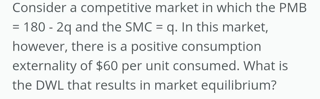 Consider a competitive market in which the PMB
= 180 - 2q and the SMC = q. In this market,
however, there is a positive consumption
externality of $60 per unit consumed. What is
the DWL that results in market equilibrium?
