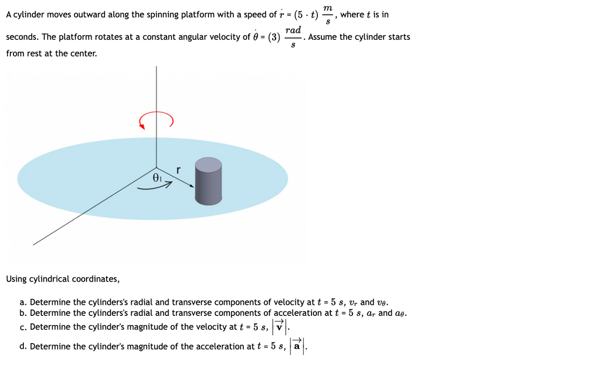 т
A cylinder moves outward along the spinning platform with a speed of r = (5 · t)
where t is in
rad
seconds. The platform rotates at a constant angular velocity of 0 = (3)
Assume the cylinder starts
from rest at the center.
Using cylindrical coordinates,
a. Determine the cylinders's radial and transverse components of velocity at t = 5 s, vr and ve.
b. Determine the cylinders's radial and transverse components of acceleration at t = 5 s, ar and ae.
c. Determine the cylinder's magnitude of the velocity at t = 5 s, v
d. Determine the cylinder's magnitude of the acceleration at t = 5 s, a
