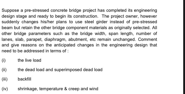 Suppose a pre-stressed concrete bridge project has completed its engineering
design stage and ready to begin its construction. The project owner, however
suddenly changes his/her plans to use steel girder instead of pre-stressed
beam but retain the other bridge component materials as originally selected. All
other bridge parameters such as the bridge width, span length, number of
lanes, slab, parapet, diaphragm, abutment, etc remain unchanged. Comment
and give reasons on the anticipated changes in the engineering design that
need to be addressed in terms of :
(i)
the live load
(ii)
the dead load and superimposed dead load
(iii)
backfill
(iv)
shrinkage, temperature & creep and wind

