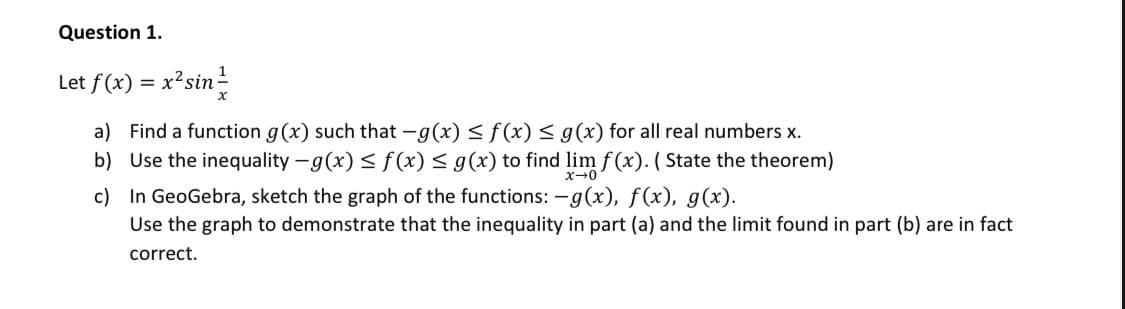 Question 1.
Let f(x)
x²sin
%3D
a) Find a function g(x) such that -g(x) < f(x) < g(x) for all real numbers x.
b) Use the inequality -g(x) < f(x) < g(x) to find lim f (x). ( State the theorem)
c) In GeoGebra, sketch the graph of the functions: -g(x), f(x), g(x).
Use the graph to demonstrate that the inequality in part (a) and the limit found in part (b) are in fact
x-0
correct.
