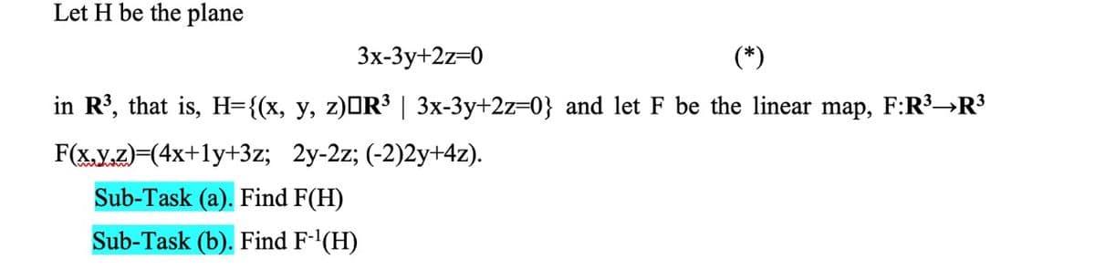 Let H be the plane
Зх-3у+2z-0
(*)
in R³, that is, H={(x, y, z)OR³ | 3x-3y+2z=0} and let F be the linear map, F:R³→R³
F(x,Y.Z)=(4x+1y+3z; 2y-2z; (-2)2y+4z).
Sub-Task (a). Find F(H)
Sub-Task (b). Find F-'(H)
