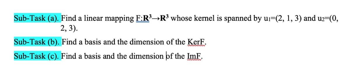 Sub-Task (a). Find a linear mapping F:R³→R³ whose kernel is spanned by ui=(2, 1, 3) and u2=(0,
2, 3).
Sub-Task (b). Find a basis and the dimension of the KerF.
Sub-Task (c). Find a basis and the dimension of the ImF.
