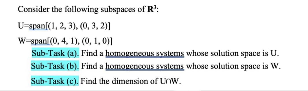 Consider the following subspaces of R³:
U=span[(1, 2, 3), (0, 3, 2)]
W=span[(0, 4, 1), (0, 1, 0)]
Sub-Task (a). Find a homogeneous systems whose solution space is U.
Sub-Task (b). Find a homogeneous systems whose solution space is W.
Sub-Task (c). Find the dimension of UnW.
