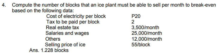 Compute the number of blocks that an ice plant must be able to sell per month to break-even
based on the following data:
Cost of electricity per block
Tax to be paid per block
Real estate tax
Salaries and wages
P20
2
3,500/month
25,000/month
12,000/month
55/block
Others
Selling price of ice
Ans. 1.228 blocks
