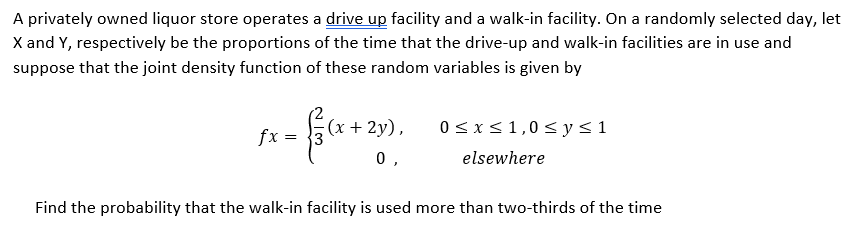 A privately owned liquor store operates a drive up facility and a walk-in facility. On a randomly selected day, let
X and Y, respectively be the proportions of the time that the drive-up and walk-in facilities are in use and
suppose that the joint density function of these random variables is given by
(x + 2y),
0<x<1,0<y<1
fx
0 ,
elsewhere
Find the probability that the walk-in facility is used more than two-thirds of the time
