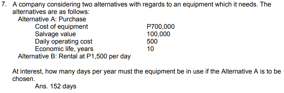 7. A company considering two alternatives with regards to an equipment which it needs. The
alternatives are as follows:
Alternative A: Purchase
Cost of equipment
Salvage value
Daily operating cost
Economic life, years
Alternative B: Rental at P1,500 per day
P700,000
100,000
500
10
At interest, how many days per year must the equipment be in use if the Alternative A is to be
chosen.
Ans. 152 days
