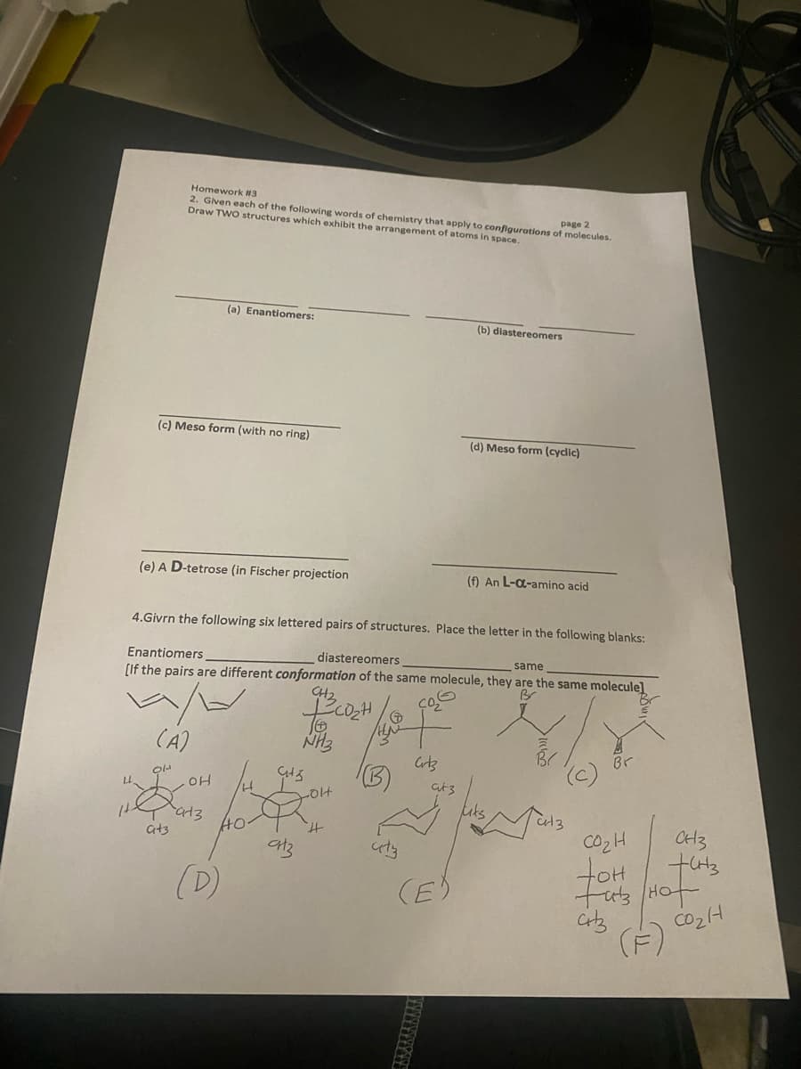 Homework #3
2. Given each of the following words of chemistry that apply to configurations of molecules.
Draw TWO structures which exhibit the arrangement of atoms in space.
page 2
(a) Enantiomers:
(b) diastereomers
(c) Meso form (with no ring)
(d) Meso form (cyclic)
(e) A D-tetrose (in Fischer projection
(f) An L-a-amino acid
4.Givrn the following six lettered pairs of structures. Place the letter in the following blanks:
Enantiomers
[If the pairs are different conformation of the same molecule, they are the same molecule]
diastereomers,
same
CH2
(A)
NH3
Br
at3
-014
uks
CH3
CO2H
toH
tub Hot
(F)
H.
at3
(D)
(E)
