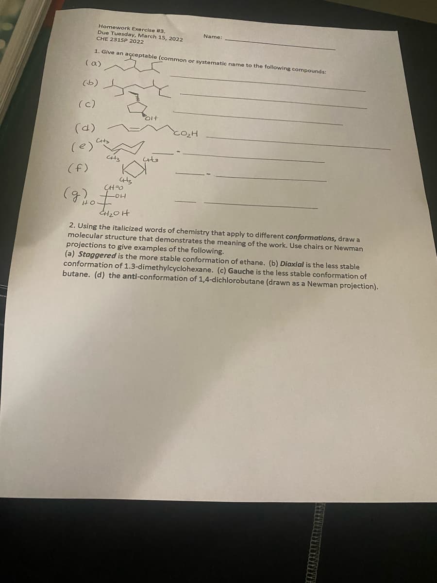 Homework Exercise #3.
Due Tuesday, March 15, 2022
CHE 231SP 2022
Name:
1. Give an açceptable (common or systematic name to the following compounds:
(a)
(b)
(c)
(d)
(e)
(け)
CHO
CH20H
2. Using the italicized words of chemistry that apply to different conformations, drawa
molecular structure that demonstrates the meaning of the work. Use chairs or Newman
projections to give examples of the following.
(a) Staggered is the more stable conformation of ethane. (b) Diaxial is the less stable
conformation of 1.3-dimethylcyclohexane. (c) Gauche is the less stable conformation of
butane. (d) the anti-conformation of 1,4-dichlorobutane (drawn as a Newman projection).
