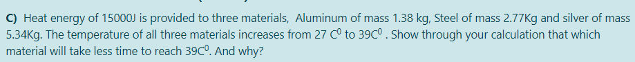 C) Heat energy of 15000J is provided to three materials, Aluminum of mass 1.38 kg, Steel of mass 2.77Kg and silver of mass
5.34Kg. The temperature of all three materials increases from 27 C° to 39C°. Show through your calculation that which
material will take less time to reach 39C0. And why?
