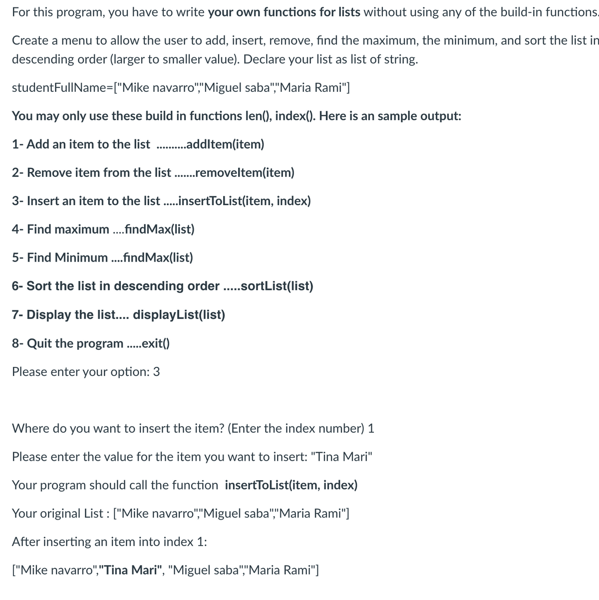 For this program, you have to write your own functions for lists without using any of the build-in functions.
Create a menu to allow the user to add, insert, remove, find the maximum, the minimum, and sort the list in
descending order (larger to smaller value). Declare your list as list of string.
studentFullName=["Mike
navarro","Miguel saba","Maria Rami"]
You may only use these build in functions len(), index(). Here is an sample output:
1- Add an item to the list ...........addItem(item)
2- Remove item from the list .......removeltem(item)
3- Insert an item to the list .....insertToList(item, index)
4- Find maximum ....findMax(list)
5- Find Minimum ....findMax(list)
6- Sort the list in descending order .....sortList(list)
7- Display the list.... displayList(list)
8- Quit the program .....exit()
Please enter your option: 3
Where do you want to insert the item? (Enter the index number) 1
Please enter the value for the item you want to insert: "Tina Mari"
Your program should call the function insertToList(item, index)
Your original List : ["Mike navarro","Miguel saba","Maria Rami"]
After inserting an item into index 1:
["Mike navarro","Tina Mari", "Miguel saba","Maria Rami"]