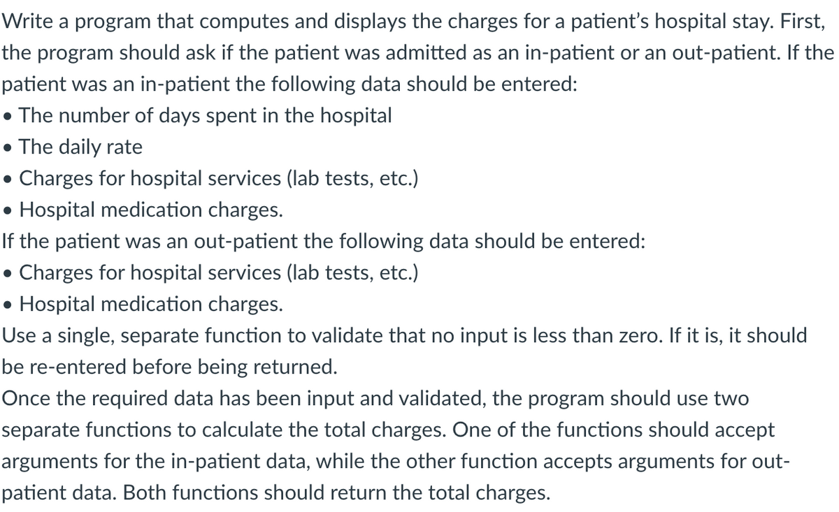 Write a program that computes and displays the charges for a patient's hospital stay. First,
the program should ask if the patient was admitted as an in-patient or an out-patient. If the
patient was an in-patient the following data should be entered:
• The number of days spent in the hospital
• The daily rate
• Charges for hospital services (lab tests, etc.)
• Hospital medication charges.
If the patient was an out-patient the following data should be entered:
• Charges for hospital services (lab tests, etc.)
• Hospital medication charges.
Use a single, separate function to validate that no input is less than zero. If it is, it should
be re-entered before being returned.
Once the required data has been input and validated, the program should use two
separate functions to calculate the total charges. One of the functions should accept
arguments for the in-patient data, while the other function accepts arguments for out-
patient data. Both functions should return the total charges.