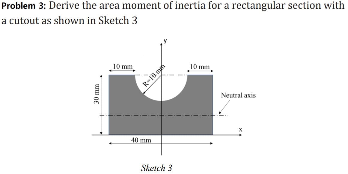 Problem 3: Derive the area moment of inertia for a rectangular section with
a cutout as shown in Sketch 3
30 mm
10 mm
→
40 mm
R=10mm
Sketch 3
10 mm
Neutral axis
X