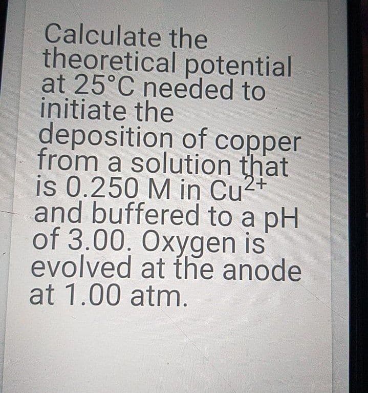 Calculate the
theoretical potential
at 25°C needed to
initiate the
deposition of copper
from a solution that
is 0.250 M in Cu2+
and buffered to a pH
of 3.00. Oxygen is
evolved at the anode
at 1.00 atm.
