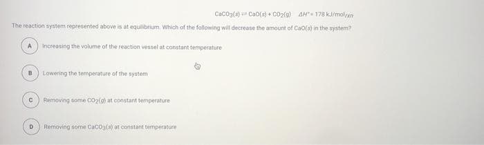 Caco3{s) Cao(s) + CO2(g) AH"= 178 kJ/molpan
The reaction system represented above is at equilibrium. Which of the following will decrease the amount of Cao(s) in the system?
A
Increasing the volume of the reaction vessel at constant temperature
B
Lowering the temperature of the system
Removing some CO2(g) at constant temperature
Removing some Cacos(s) at constant temperature
