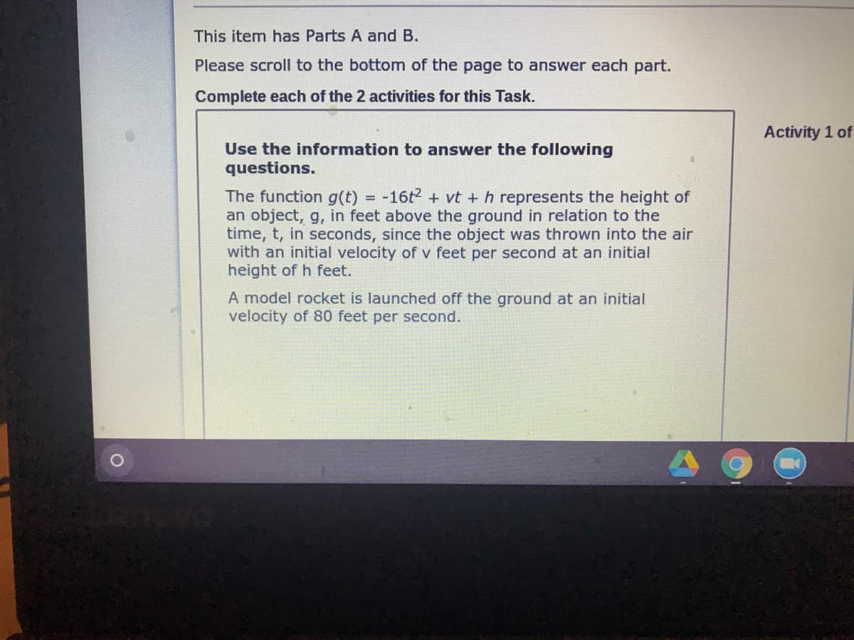 This item has Parts A and B.
Please scroll to the bottom of the page to answer each part.
Complete each of the 2 activities for this Task.
Activity 1 of
Use the information to answer the following
questions.
The function g(t) = -16t2 + vt + h represents the height of
an object, g, in feet above the ground in relation to the
time, t, in seconds, since the object was thrown into the air
with an initial velocity of v feet per second at an initial
height of h feet.
%3D
A model rocket is launched off the ground at an initial
velocity of 80 feet per second.
