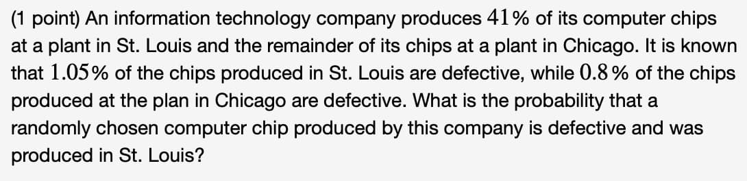 (1 point) An information technology company produces 41% of its computer chips
at a plant in St. Louis and the remainder of its chips at a plant in Chicago. It is known
that 1.05% of the chips produced in St. Louis are defective, while 0.8 % of the chips
produced at the plan in Chicago are defective. What is the probability that a
randomly chosen computer chip produced by this company is defective and was
produced in St. Louis?
