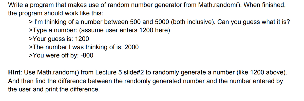 Write a program that makes use of random number generator from Math.random(). When finished,
the program should work like this:
> I'm thinking of a number between 500 and 5000 (both inclusive). Can you guess what it is?
>Type a number: (assume user enters 1200 here)
>Your guess is: 1200
>The number I was thinking of is: 2000
>You were off by: -800
Hint: Use Math.random() from Lecture 5 slide#2 to randomly generate a number (like 1200 above).
And then find the difference between the randomly generated number and the number entered by
the user and print the difference.
