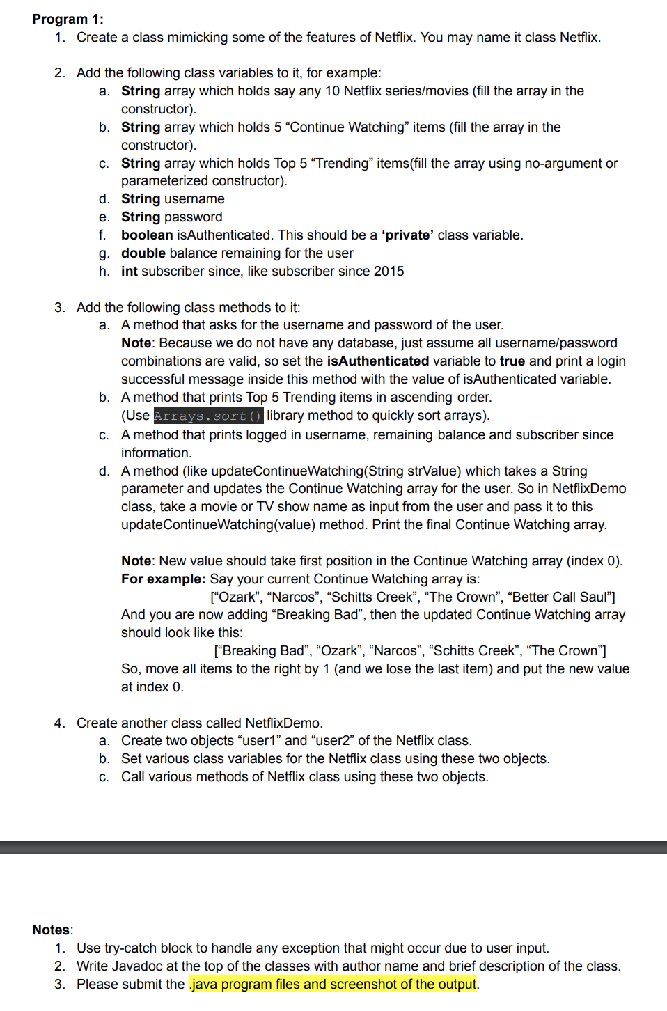 Program 1:
1. Create a class mimicking some of the features of Netflix. You may name it class Netflix.
2. Add the following class variables to it, for example:
a. String array which holds say any 10 Netflix series/movies (fill the array in the
constructor).
b. String array which holds 5 “Continue Watching" items (fill the array in the
constructor).
c. String array which holds Top 5 “Trending" items(fill the array using no-argument or
parameterized constructor).
d. String username
e. String password
f. boolean isAuthenticated. This should be a 'private' class variable.
g. double balance remaining for the user
h. int subscriber since, like subscriber since 2015
3. Add the following class methods to it:
a. A method that asks for the username and password of the user.
Note: Because we do not have any database, just assume all username/password
combinations are valid, so set the isAuthenticated variable to true and print a login
successful message inside this method with the value of isAuthenticated variable.
b. A method that prints Top 5 Trending items in ascending order.
(Use Arrays.sort() library method to quickly sort arrays).
c. A method that prints logged in username, remaining balance and subscriber since
information.
d. A method (like updateContinueWatching(String strValue) which takes a String
parameter and updates the Continue Watching array for the user. So in NetflixDemo
class, take a movie or TV show name as input from the user and pass it to this
updateContinueWatching(value) method. Print the final Continue Watching array.
Note: New value should take first position in the Continue Watching array (index 0).
For example: Say your current Continue Watching array is:
["Ozark", “Narcos", “Schitts Creek", “The Crown", “Better Call Saul"]
And you are now adding “Breaking Bad", then the updated Continue Watching array
should look like this:
["Breaking Bad", “Ozark", “Narcos", "Schitts Creek", “The Crown"]
So, move all items to the right by 1 (and we lose the last item) and put the new value
at index 0.
4. Create another class called NetflixDemo.
a. Create two objects “user1" and "user2" of the Netflix class.
b. Set various class variables for the Netflix class using these two objects.
c. Call various methods of Netflix class using these two objects.
Notes:
1. Use try-catch block to handle any exception that might occur due to user input.
2. Write Javadoc at the top of the classes with author name and brief description of the class.
3. Please submit the java program files and screenshot of the output.
