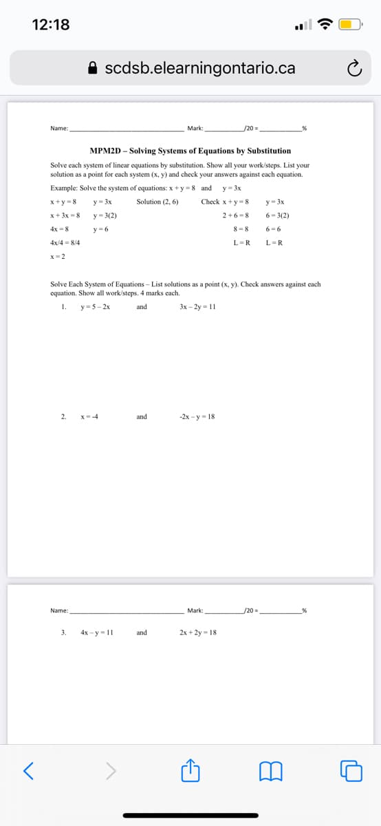 12:18
A scdsb.elearningontario.ca
Name:
Mark
/20D
:
MPM2D – Solving Systems of Equations by Substitution
Solve each system of linear equations by substitution. Show all your work/steps. List your
solution as a point for each system (x, y) and check your answers against each equation.
Example: Solve the system of equations: x +y -8 and
y- 3x
x+y = 8
y - 3x
Solution (2, 6)
Check x+y =8
y- 3x
x+ 3x -8
y = 3(2)
2+6 =8
6 = 3(2)
4x =8
y = 6
8 = 8
6 = 6
4x/4 = 8/4
L=R
L=R
x= 2
Solve Each System of Equations - List solutions as a point (x, y). Check answers against each
equation. Show all work/steps. 4 marks each.
1.
y =5-2x
and
3x - 2y = 11
2.
X--4
and
-2х- у - 18
Name:
Mark:
/20=
3.
4x - y = 11
and
2x + 2y = 18
