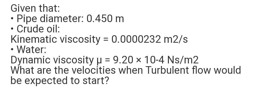 Given that:
• Pipe diameter: 0.450 m
Crude oil:
Kinematic viscosity = 0.0000232 m2/s
• Water:
Dynamic viscosity p = 9.20 x 10-4 Ns/m2
What are the velocities when Turbulent flow would
be expected to start?
%3D
