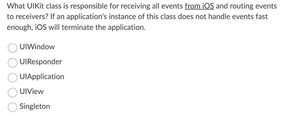 What UIkit class is responsible for receiving all events from iOS and routing events
to receivers? If an application's instance of this class does not handle events fast
enough, iOS will terminate the application.
UIWindow
UIResponder
UIApplication
UIView
Singleton